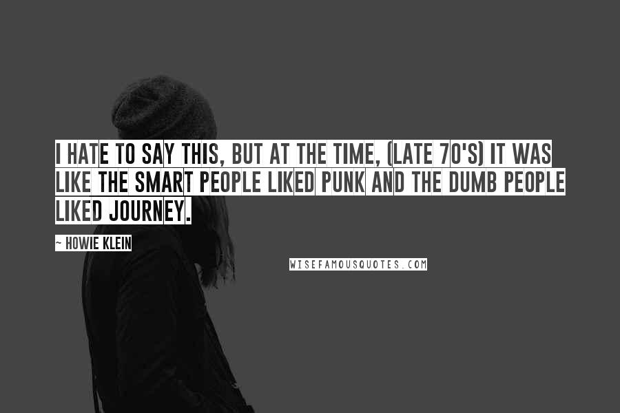 Howie Klein Quotes: I hate to say this, but at the time, (late 70's) it was like the smart people liked punk and the dumb people liked Journey.