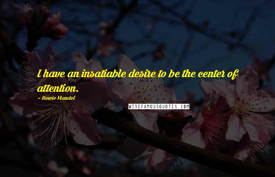 Howie Mandel Quotes: I have an insatiable desire to be the center of attention.