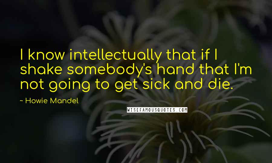 Howie Mandel Quotes: I know intellectually that if I shake somebody's hand that I'm not going to get sick and die.