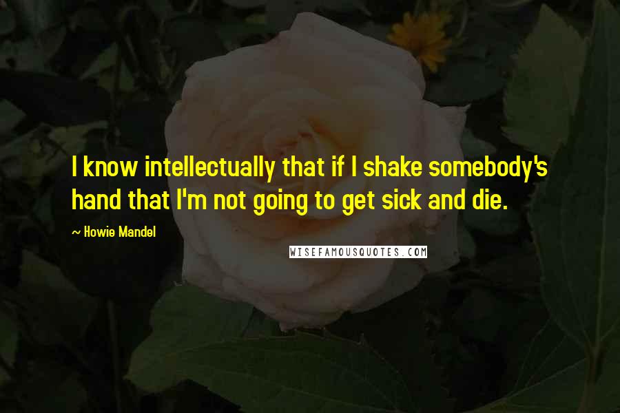 Howie Mandel Quotes: I know intellectually that if I shake somebody's hand that I'm not going to get sick and die.
