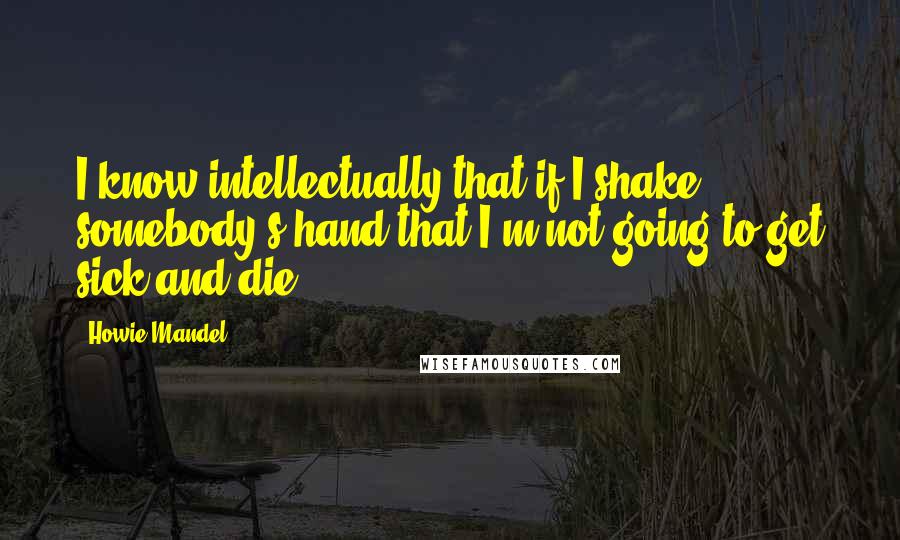 Howie Mandel Quotes: I know intellectually that if I shake somebody's hand that I'm not going to get sick and die.