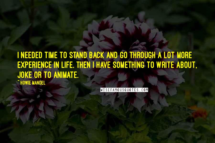 Howie Mandel Quotes: I needed time to stand back and go through a lot more experience in life. Then I have something to write about, joke or to animate.