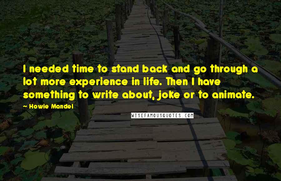 Howie Mandel Quotes: I needed time to stand back and go through a lot more experience in life. Then I have something to write about, joke or to animate.