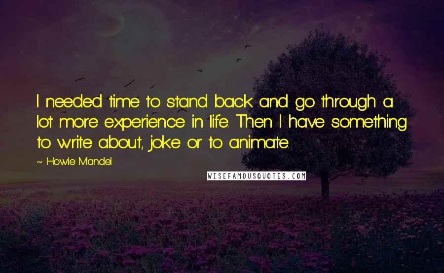 Howie Mandel Quotes: I needed time to stand back and go through a lot more experience in life. Then I have something to write about, joke or to animate.