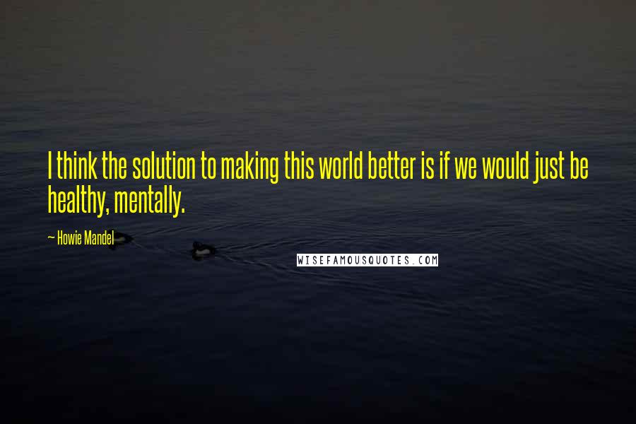 Howie Mandel Quotes: I think the solution to making this world better is if we would just be healthy, mentally.