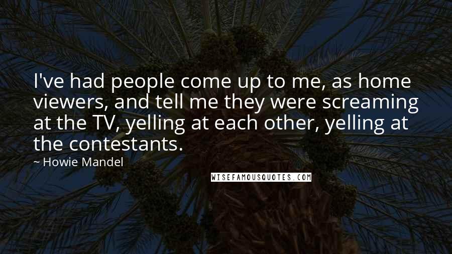 Howie Mandel Quotes: I've had people come up to me, as home viewers, and tell me they were screaming at the TV, yelling at each other, yelling at the contestants.