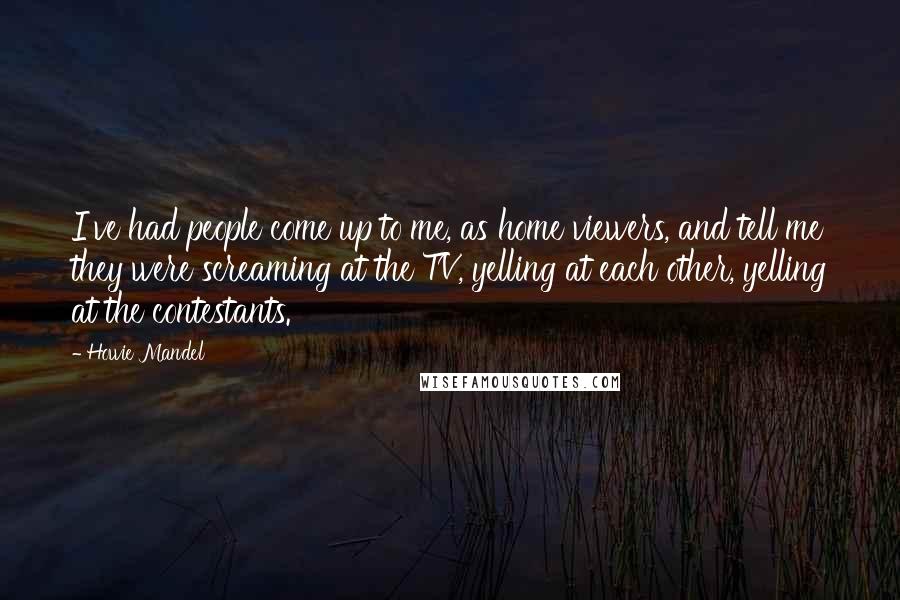 Howie Mandel Quotes: I've had people come up to me, as home viewers, and tell me they were screaming at the TV, yelling at each other, yelling at the contestants.