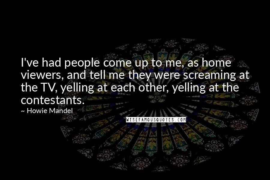 Howie Mandel Quotes: I've had people come up to me, as home viewers, and tell me they were screaming at the TV, yelling at each other, yelling at the contestants.