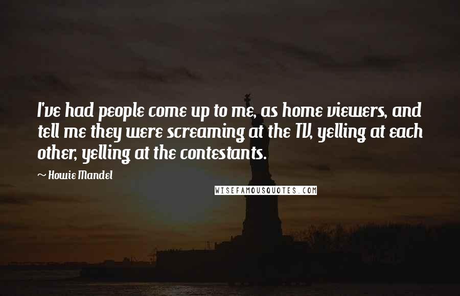 Howie Mandel Quotes: I've had people come up to me, as home viewers, and tell me they were screaming at the TV, yelling at each other, yelling at the contestants.