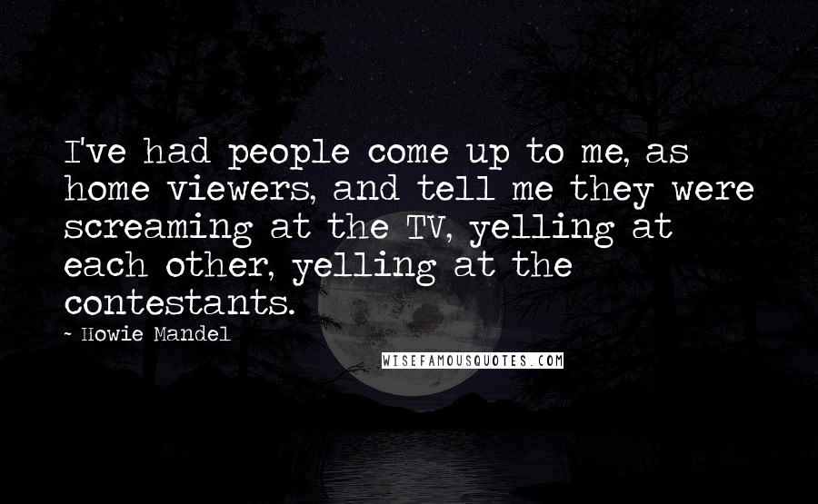 Howie Mandel Quotes: I've had people come up to me, as home viewers, and tell me they were screaming at the TV, yelling at each other, yelling at the contestants.