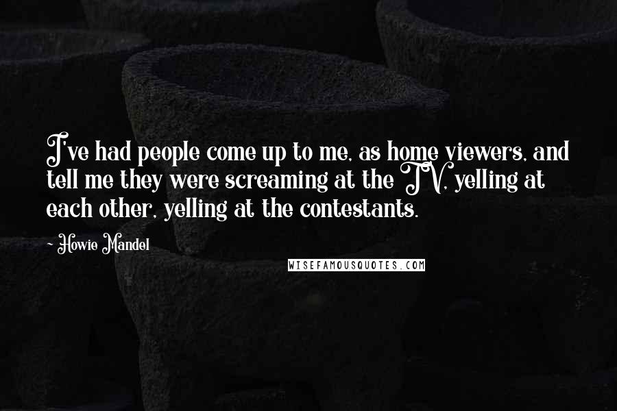 Howie Mandel Quotes: I've had people come up to me, as home viewers, and tell me they were screaming at the TV, yelling at each other, yelling at the contestants.