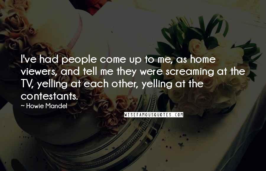 Howie Mandel Quotes: I've had people come up to me, as home viewers, and tell me they were screaming at the TV, yelling at each other, yelling at the contestants.
