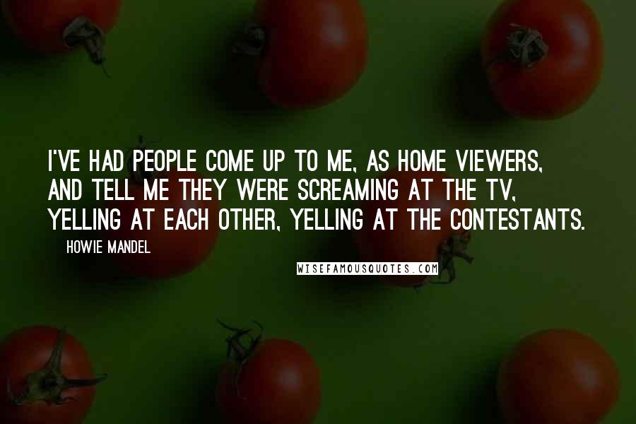 Howie Mandel Quotes: I've had people come up to me, as home viewers, and tell me they were screaming at the TV, yelling at each other, yelling at the contestants.