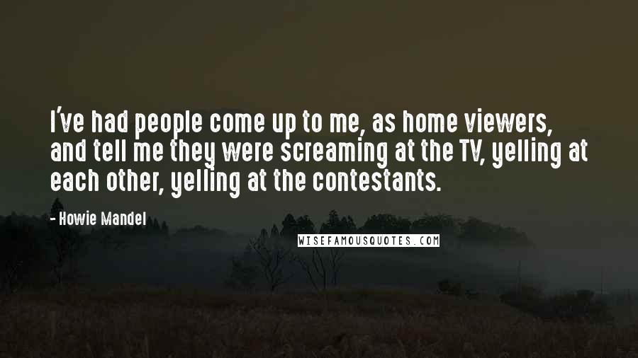 Howie Mandel Quotes: I've had people come up to me, as home viewers, and tell me they were screaming at the TV, yelling at each other, yelling at the contestants.