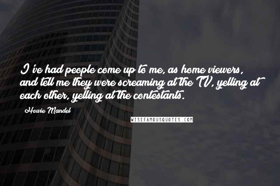 Howie Mandel Quotes: I've had people come up to me, as home viewers, and tell me they were screaming at the TV, yelling at each other, yelling at the contestants.