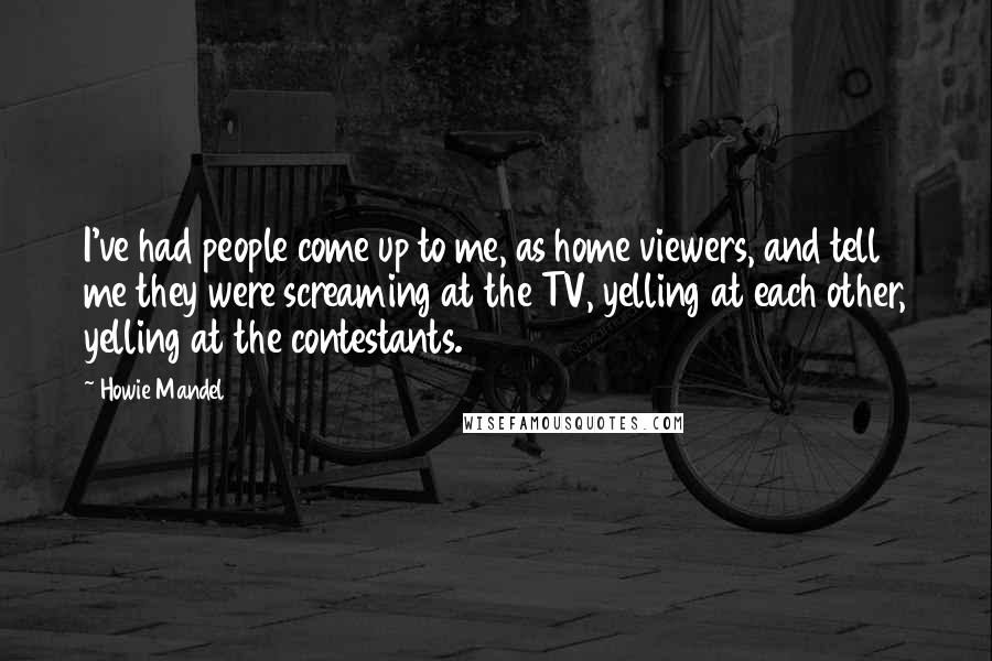 Howie Mandel Quotes: I've had people come up to me, as home viewers, and tell me they were screaming at the TV, yelling at each other, yelling at the contestants.