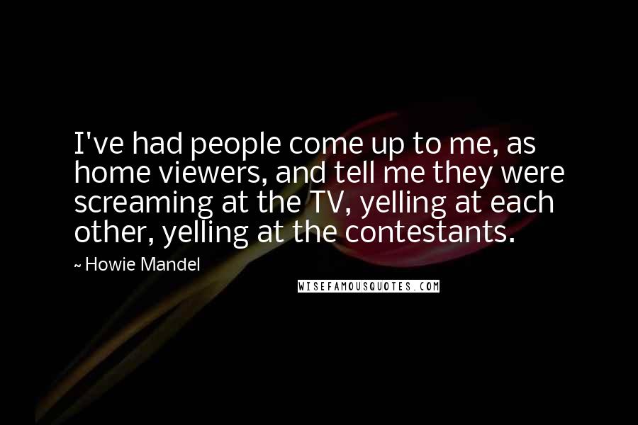 Howie Mandel Quotes: I've had people come up to me, as home viewers, and tell me they were screaming at the TV, yelling at each other, yelling at the contestants.