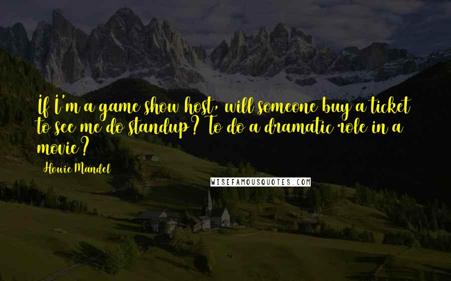 Howie Mandel Quotes: If I'm a game show host, will someone buy a ticket to see me do standup? To do a dramatic role in a movie?