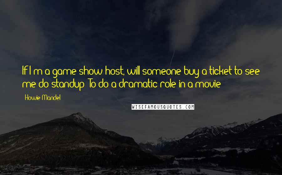 Howie Mandel Quotes: If I'm a game show host, will someone buy a ticket to see me do standup? To do a dramatic role in a movie?