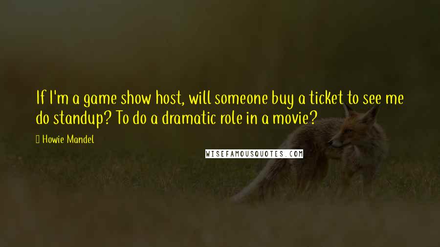 Howie Mandel Quotes: If I'm a game show host, will someone buy a ticket to see me do standup? To do a dramatic role in a movie?
