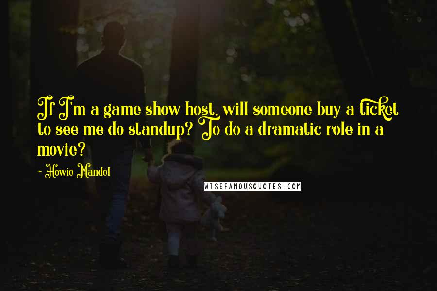 Howie Mandel Quotes: If I'm a game show host, will someone buy a ticket to see me do standup? To do a dramatic role in a movie?