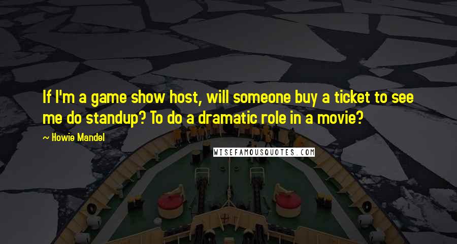 Howie Mandel Quotes: If I'm a game show host, will someone buy a ticket to see me do standup? To do a dramatic role in a movie?