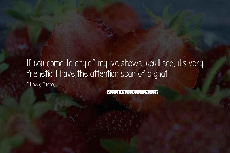 Howie Mandel Quotes: If you come to any of my live shows, you'll see, it's very frenetic. I have the attention span of a gnat.