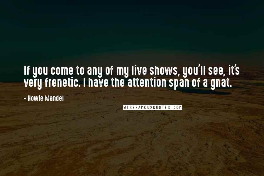 Howie Mandel Quotes: If you come to any of my live shows, you'll see, it's very frenetic. I have the attention span of a gnat.