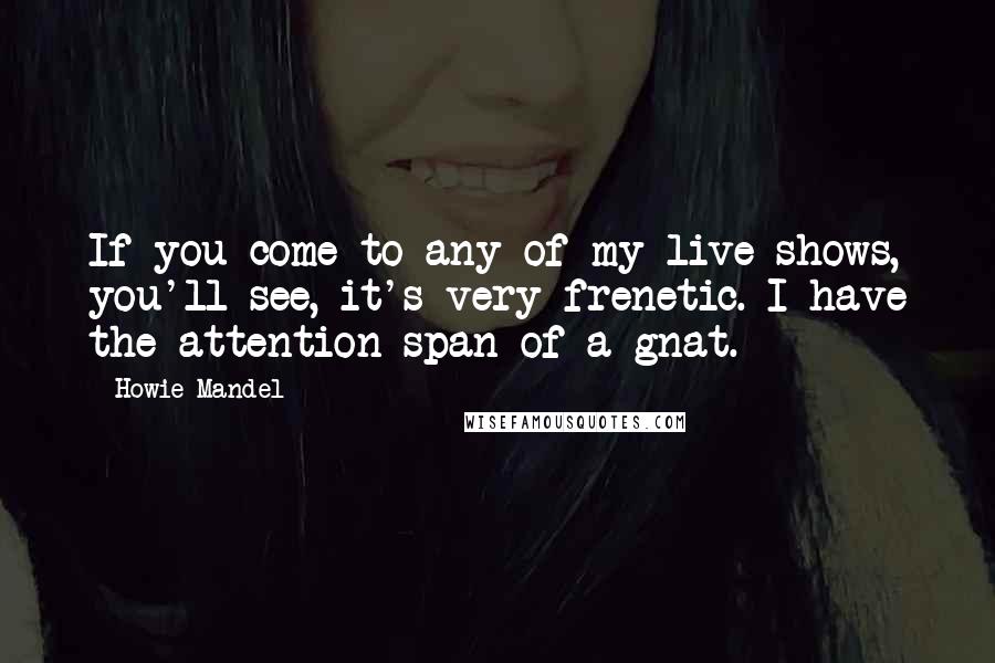 Howie Mandel Quotes: If you come to any of my live shows, you'll see, it's very frenetic. I have the attention span of a gnat.