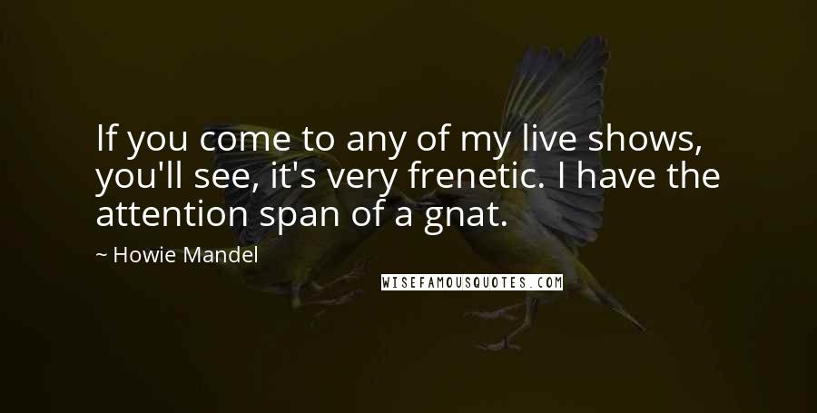 Howie Mandel Quotes: If you come to any of my live shows, you'll see, it's very frenetic. I have the attention span of a gnat.