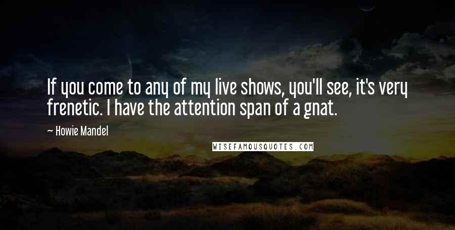 Howie Mandel Quotes: If you come to any of my live shows, you'll see, it's very frenetic. I have the attention span of a gnat.