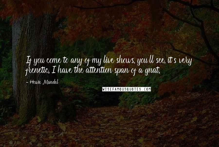 Howie Mandel Quotes: If you come to any of my live shows, you'll see, it's very frenetic. I have the attention span of a gnat.