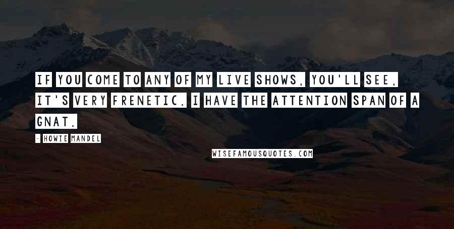 Howie Mandel Quotes: If you come to any of my live shows, you'll see, it's very frenetic. I have the attention span of a gnat.