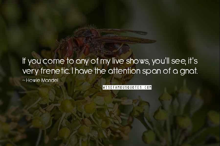 Howie Mandel Quotes: If you come to any of my live shows, you'll see, it's very frenetic. I have the attention span of a gnat.