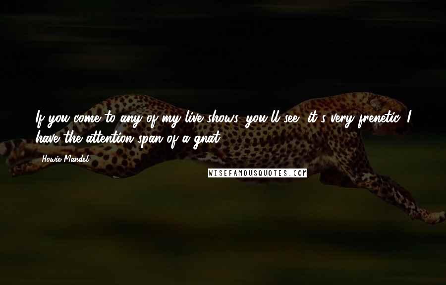 Howie Mandel Quotes: If you come to any of my live shows, you'll see, it's very frenetic. I have the attention span of a gnat.