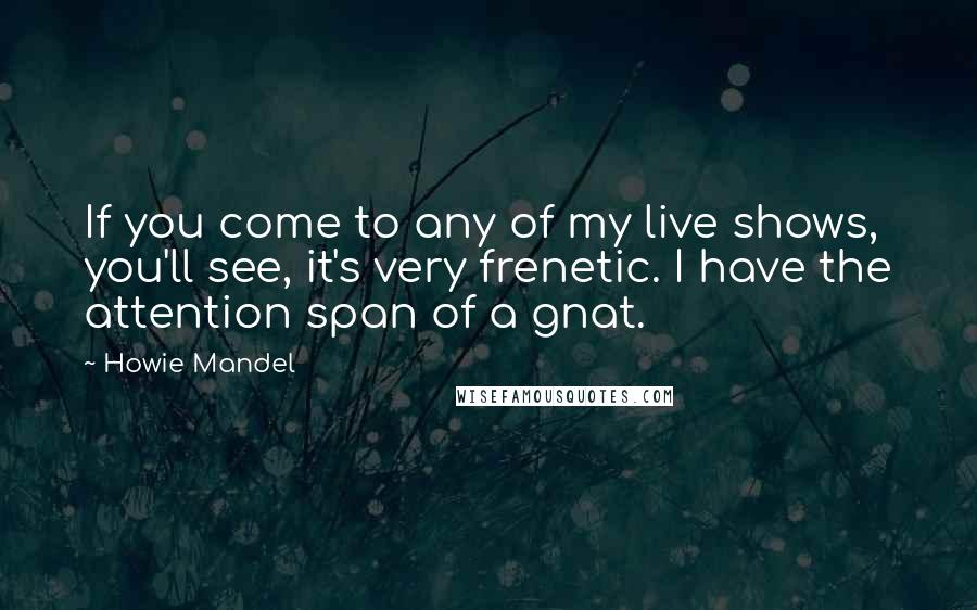 Howie Mandel Quotes: If you come to any of my live shows, you'll see, it's very frenetic. I have the attention span of a gnat.