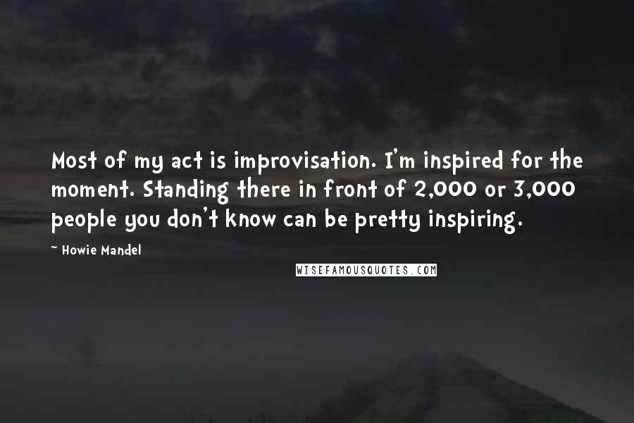 Howie Mandel Quotes: Most of my act is improvisation. I'm inspired for the moment. Standing there in front of 2,000 or 3,000 people you don't know can be pretty inspiring.