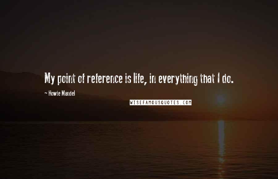 Howie Mandel Quotes: My point of reference is life, in everything that I do.