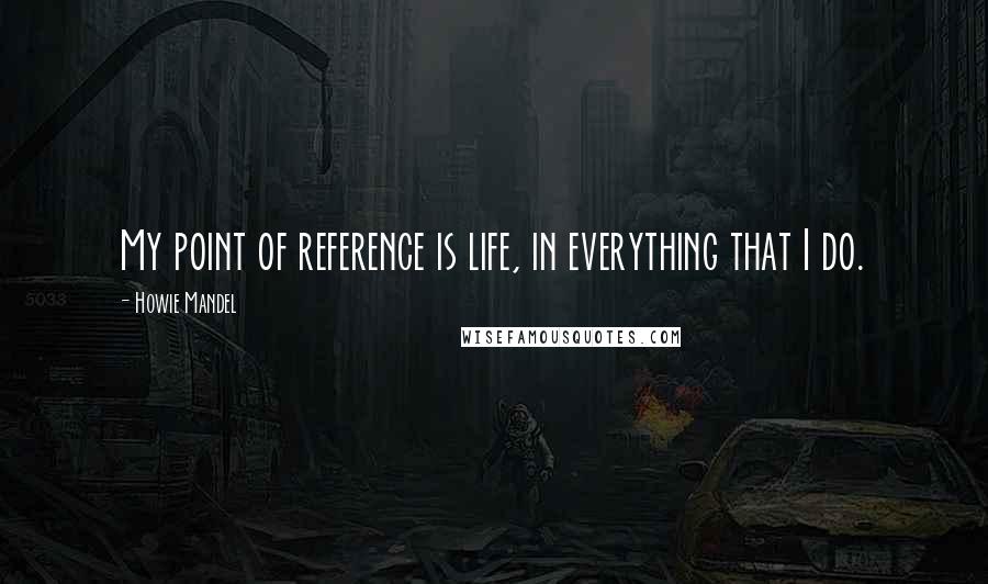 Howie Mandel Quotes: My point of reference is life, in everything that I do.