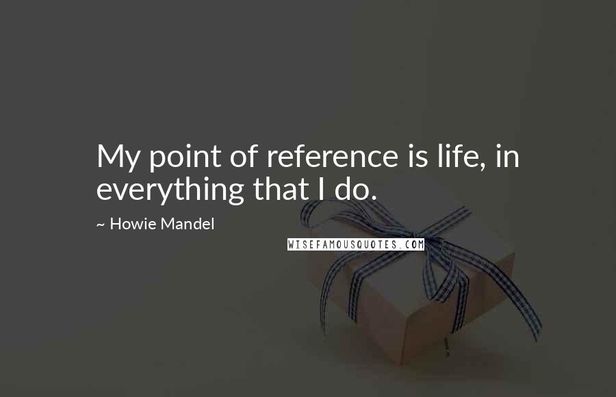 Howie Mandel Quotes: My point of reference is life, in everything that I do.