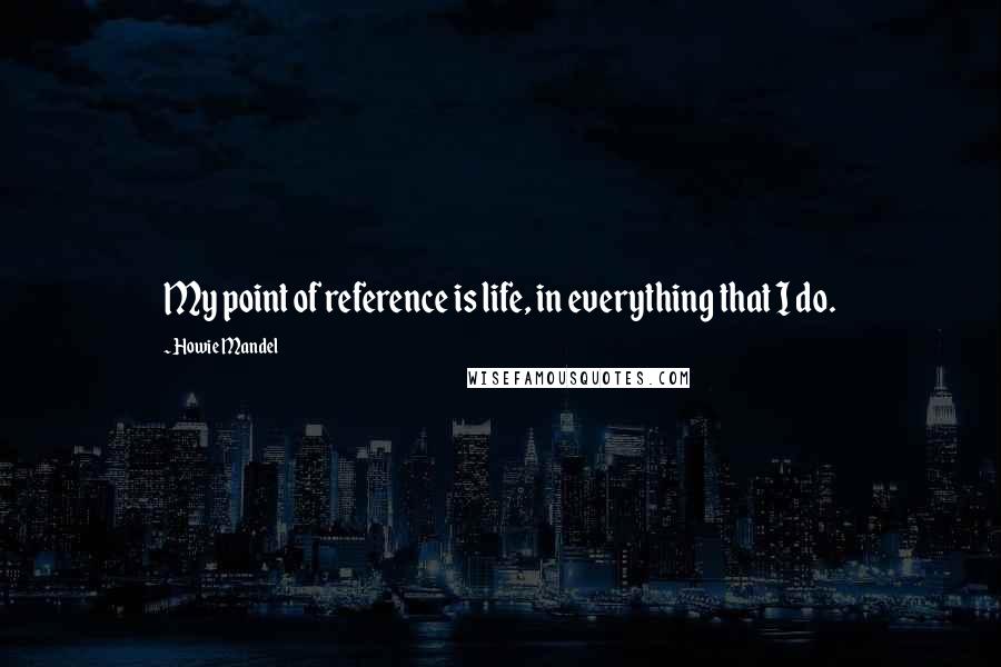 Howie Mandel Quotes: My point of reference is life, in everything that I do.