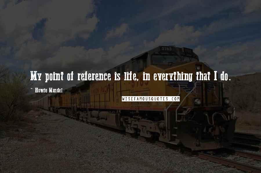 Howie Mandel Quotes: My point of reference is life, in everything that I do.