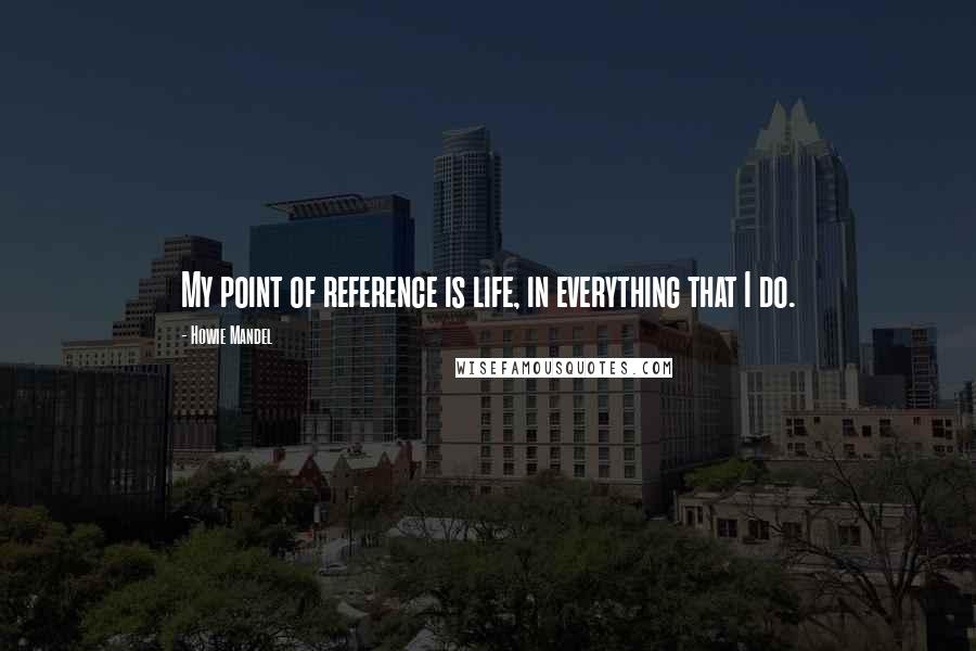 Howie Mandel Quotes: My point of reference is life, in everything that I do.