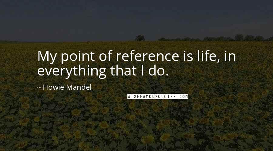 Howie Mandel Quotes: My point of reference is life, in everything that I do.