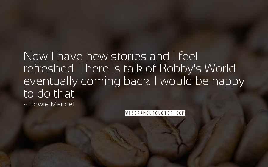 Howie Mandel Quotes: Now I have new stories and I feel refreshed. There is talk of Bobby's World eventually coming back. I would be happy to do that.