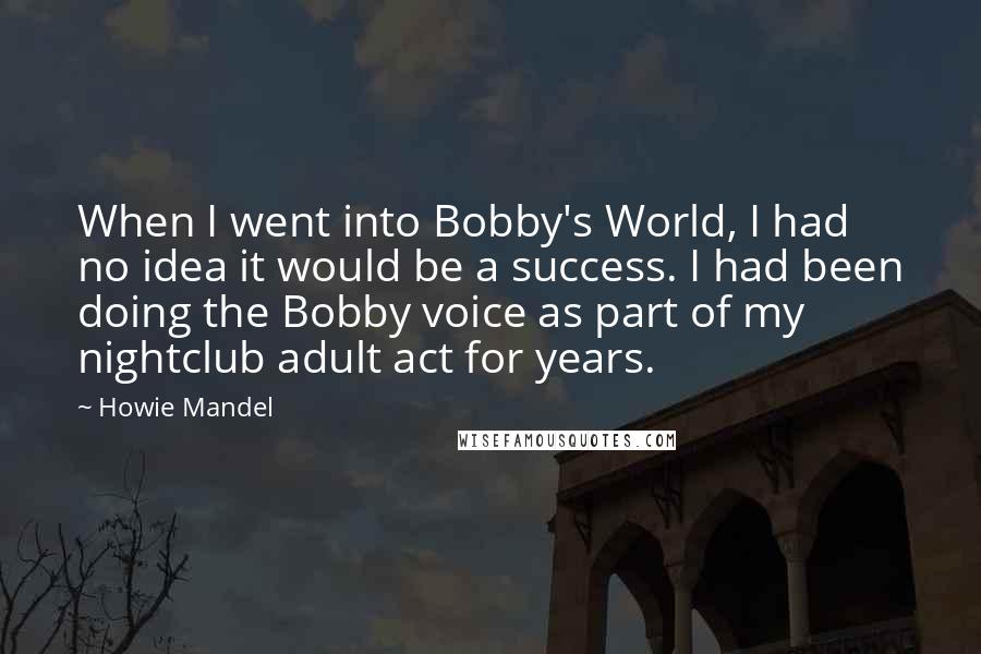 Howie Mandel Quotes: When I went into Bobby's World, I had no idea it would be a success. I had been doing the Bobby voice as part of my nightclub adult act for years.