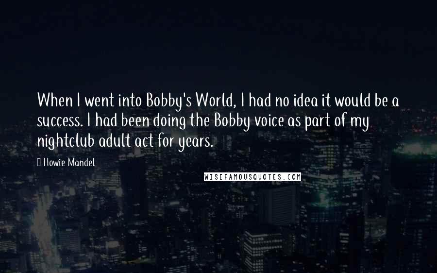 Howie Mandel Quotes: When I went into Bobby's World, I had no idea it would be a success. I had been doing the Bobby voice as part of my nightclub adult act for years.