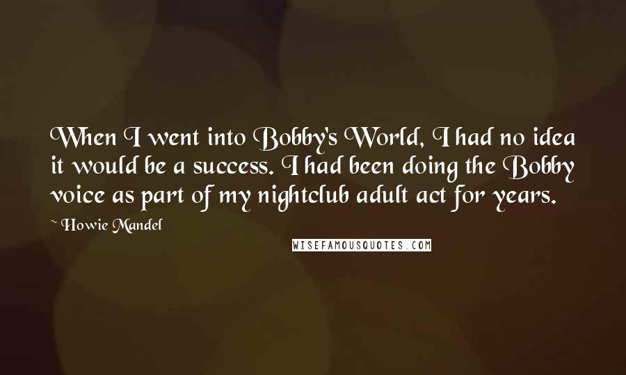 Howie Mandel Quotes: When I went into Bobby's World, I had no idea it would be a success. I had been doing the Bobby voice as part of my nightclub adult act for years.
