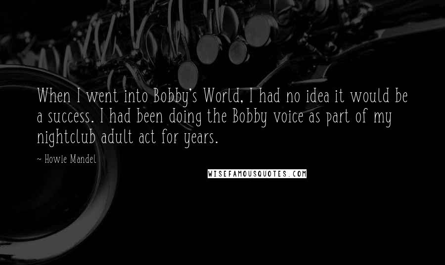 Howie Mandel Quotes: When I went into Bobby's World, I had no idea it would be a success. I had been doing the Bobby voice as part of my nightclub adult act for years.