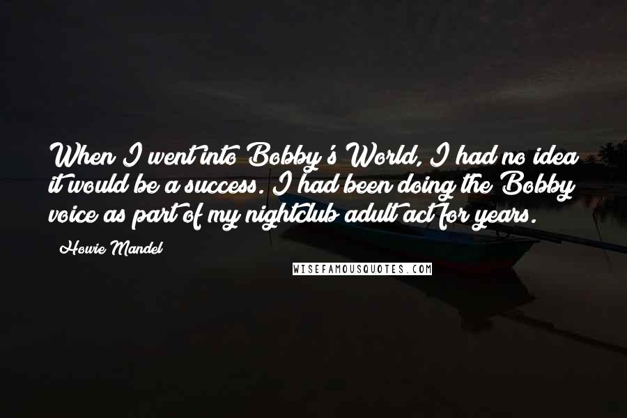 Howie Mandel Quotes: When I went into Bobby's World, I had no idea it would be a success. I had been doing the Bobby voice as part of my nightclub adult act for years.